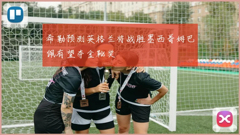 希勒预测英格兰将战胜墨西哥姆巴佩有望夺金靴奖