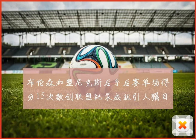 布伦森加盟尼克斯后季后赛单场得分15次数创联盟纪录成就引人瞩目