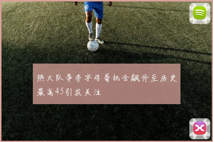 热火队争夺字母哥机会飙升至历史最高45引发关注