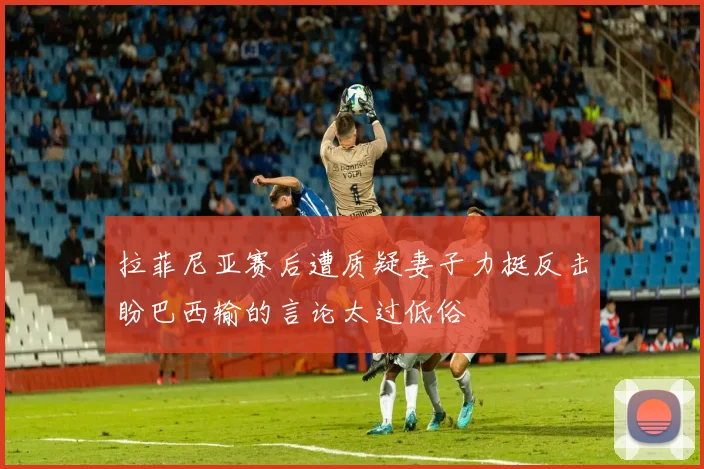 拉菲尼亚赛后遭质疑妻子力挺反击盼巴西输的言论太过低俗