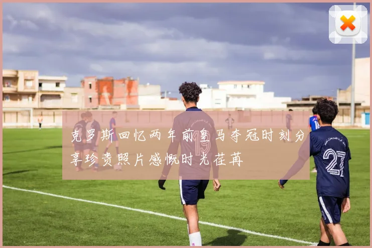 克罗斯回忆两年前皇马夺冠时刻分享珍贵照片感慨时光荏苒