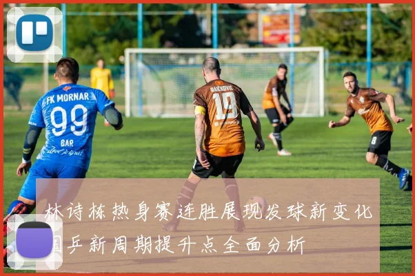 林诗栋热身赛连胜展现发球新变化国乒新周期提升点全面分析