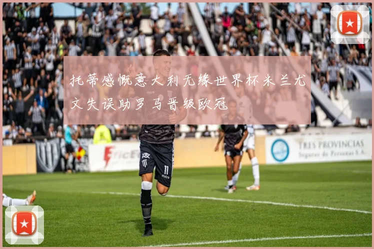 托蒂感慨意大利无缘世界杯米兰尤文失误助罗马晋级欧冠