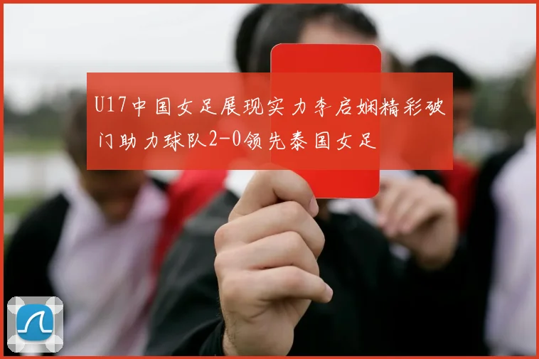 U17中国女足展现实力李启娴精彩破门助力球队2-0领先泰国女足