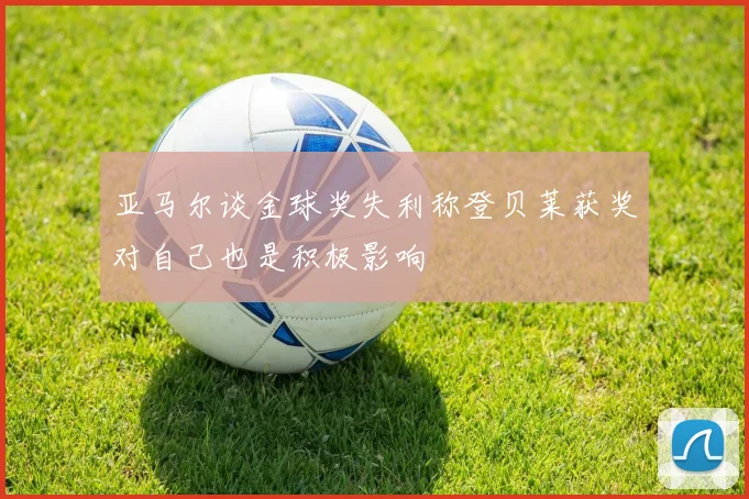 亚马尔谈金球奖失利称登贝莱获奖对自己也是积极影响