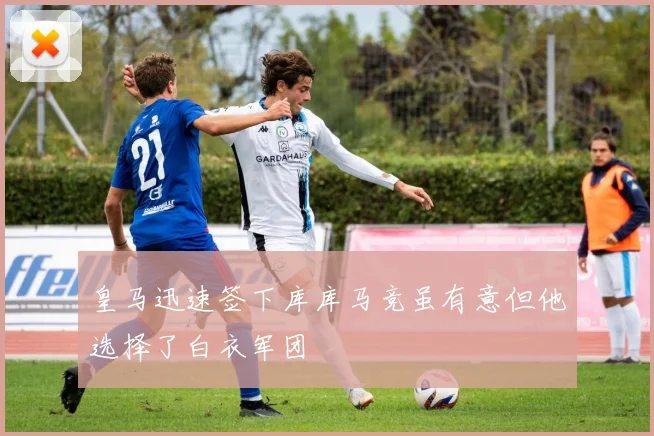 皇马迅速签下库库马竞虽有意但他选择了白衣军团