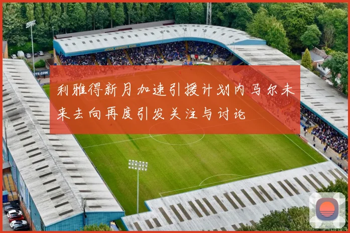 利雅得新月加速引援计划内马尔未来去向再度引发关注与讨论