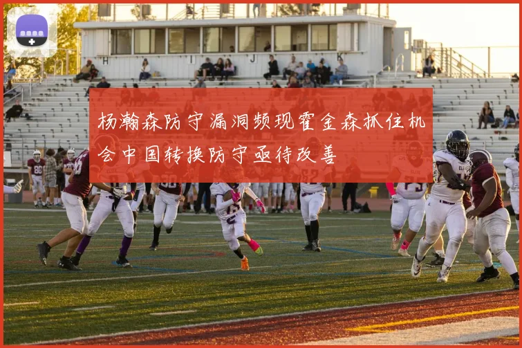 杨瀚森防守漏洞频现霍金森抓住机会中国转换防守亟待改善