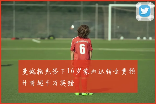 曼城抢先签下16岁蒙加达转会费预计将超千万英镑