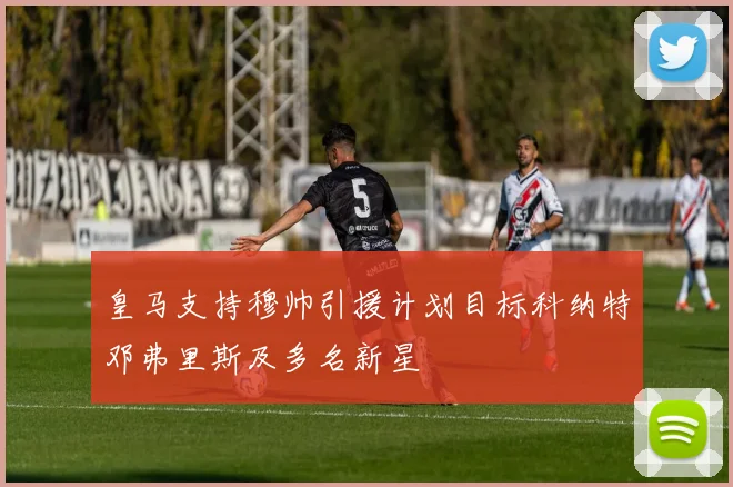 皇马支持穆帅引援计划目标科纳特邓弗里斯及多名新星