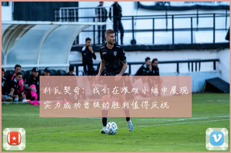 科瓦契奇：我们在艰难小组中展现实力成功晋级的胜利值得庆祝