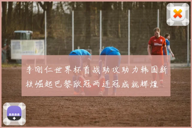 李刚仁世界杯首战助攻助力韩国新核崛起巴黎欧冠两连冠成就辉煌