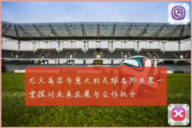 尤文高层与意大利足球名帅共聚一堂探讨未来发展与合作机会
