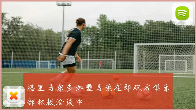 格里马尔多加盟马竞在即双方俱乐部积极洽谈中
