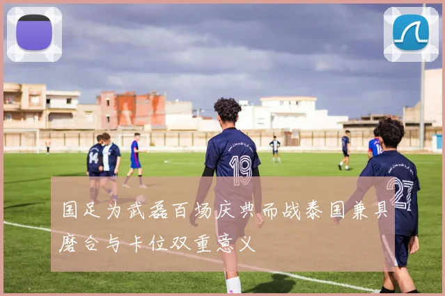国足为武磊百场庆典而战泰国兼具磨合与卡位双重意义