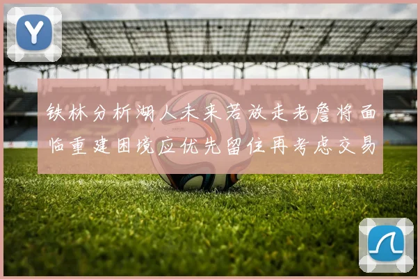 铁林分析湖人未来若放走老詹将面临重建困境应优先留住再考虑交易