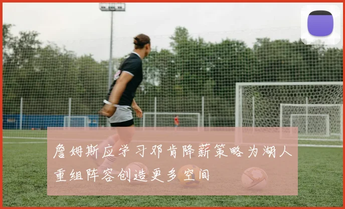 詹姆斯应学习邓肯降薪策略为湖人重组阵容创造更多空间