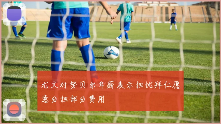 尤文对努贝尔年薪表示担忧拜仁愿意分担部分费用