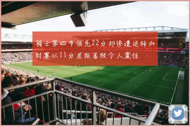 骑士第四节领先22分却惨遭逆转加时赛以11分差距落败令人震惊